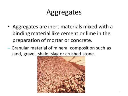 Aggregates Aggregates are inert materials mixed with a binding material like cement or lime in the preparation of mortar or concrete. Granular material.