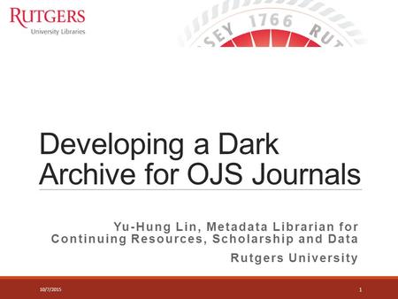 Developing a Dark Archive for OJS Journals Yu-Hung Lin, Metadata Librarian for Continuing Resources, Scholarship and Data Rutgers University 1 10/7/2015.