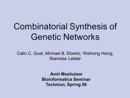 Combinatorial Synthesis of Genetic Networks Calin C. Guet, Michael B. Elowitz, Weihong Hsing, Stanislas Leibler Amit Meshulam Bioinformatics Seminar Technion,