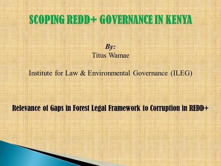 By: Titus Wamae Institute for Law & Environmental Governance (ILEG) Relevance of Gaps in Forest Legal Framework to Corruption in REDD+