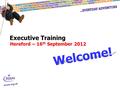 Executive Training Hereford – 16 th September 2012 Welcome!