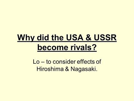 Why did the USA & USSR become rivals? Lo – to consider effects of Hiroshima & Nagasaki. `