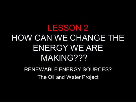 LESSON 2 HOW CAN WE CHANGE THE ENERGY WE ARE MAKING??? RENEWABLE ENERGY SOURCES? The Oil and Water Project.