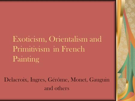 Exoticism, Orientalism and Primitivism in French Painting Delacroix, Ingres, Gérôme, Monet, Gauguin and others.