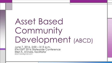 June 7, 2016, 2:00 – 3:15 p.m. IPA/GIFT 2016 Statewide Conference Ellen K. Annala, facilitator Asset Based Community Development (ABCD)