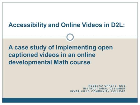 REBECCA GRAETZ, EDS INSTRUCTIONAL DESIGNER INVER HILLS COMMUNITY COLLEGE Accessibility and Online Videos in D2L: A case study of implementing open captioned.