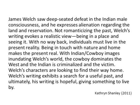 James Welch saw deep-seated defeat in the Indian male consciousness, and he expresses alienation regarding the land and reservation. Not romanticizing.