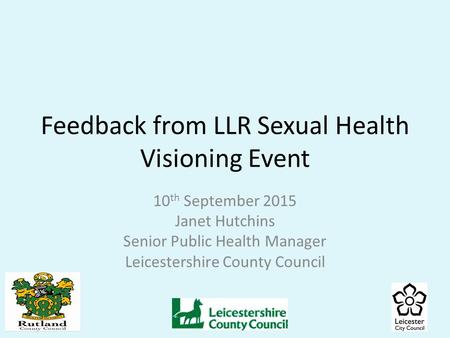 Feedback from LLR Sexual Health Visioning Event 10 th September 2015 Janet Hutchins Senior Public Health Manager Leicestershire County Council.