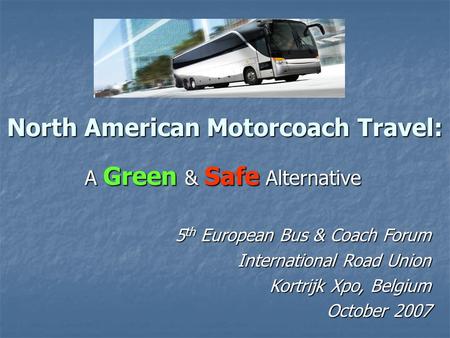 North American Motorcoach Travel: A Green & Safe Alternative 5 th European Bus & Coach Forum International Road Union Kortrijk Xpo, Belgium October 2007.