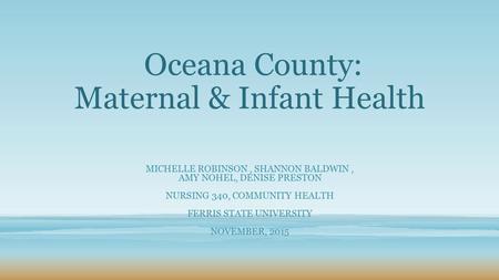 Oceana County: Maternal & Infant Health MICHELLE ROBINSON, SHANNON BALDWIN, AMY NOHEL, DENISE PRESTON NURSING 340, COMMUNITY HEALTH FERRIS STATE UNIVERSITY.