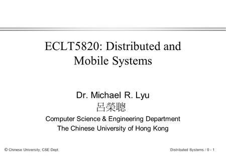 © Chinese University, CSE Dept. Distributed Systems / 0 - 1 ECLT5820: Distributed and Mobile Systems Dr. Michael R. Lyu Computer Science & Engineering.