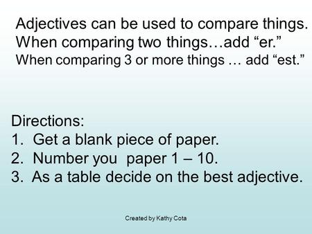 Created by Kathy Cota Adjectives can be used to compare things. When comparing two things…add “er.” When comparing 3 or more things … add “est.” Directions: