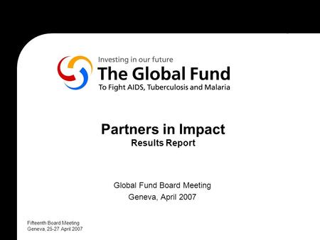 Fifteenth Board Meeting Geneva, 25-27 April 2007 Partners in Impact Results Report Global Fund Board Meeting Geneva, April 2007.