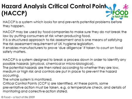 © Food – a fact of life 2009 Hazard Analysis Critical Control Point (HACCP) HACCP is a system which looks for and prevents potential problems before they.