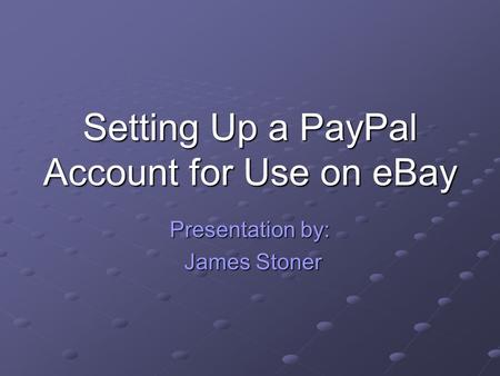 Setting Up a PayPal Account for Use on eBay Presentation by: James Stoner James Stoner.