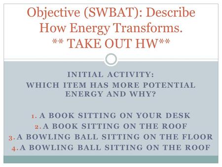 INITIAL ACTIVITY: WHICH ITEM HAS MORE POTENTIAL ENERGY AND WHY? 1. A BOOK SITTING ON YOUR DESK 2. A BOOK SITTING ON THE ROOF 3. A BOWLING BALL SITTING.