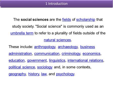 1 Introduction The social sciences are the fields of scholarship that study society. Social science is commonly used as an umbrella term to refer to.