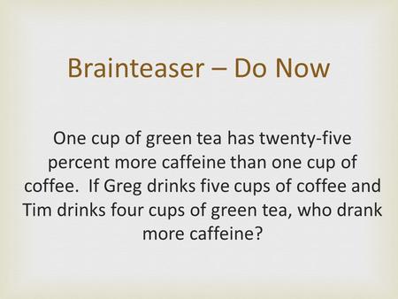 One cup of green tea has twenty-five percent more caffeine than one cup of coffee. If Greg drinks five cups of coffee and Tim drinks four cups of green.