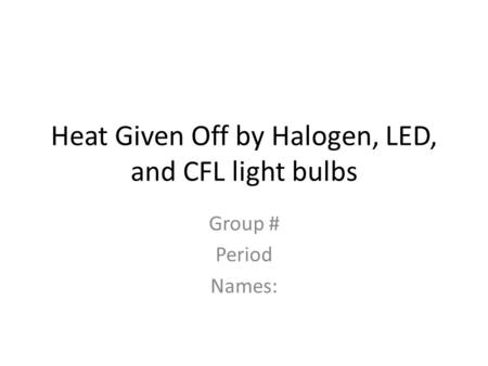 Heat Given Off by Halogen, LED, and CFL light bulbs Group # Period Names: