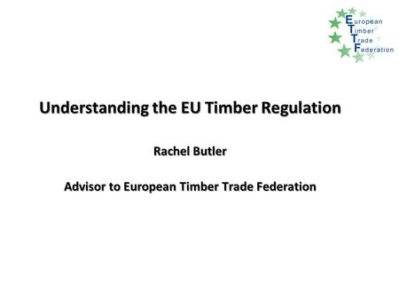 Understanding the EU Timber Regulation Rachel Butler Advisor to European Timber Trade Federation.