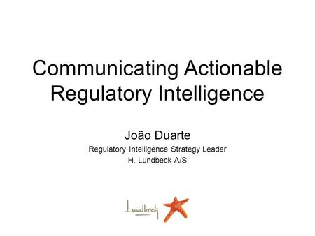 Communicating Actionable Regulatory Intelligence João Duarte Regulatory Intelligence Strategy Leader H. Lundbeck A/S.