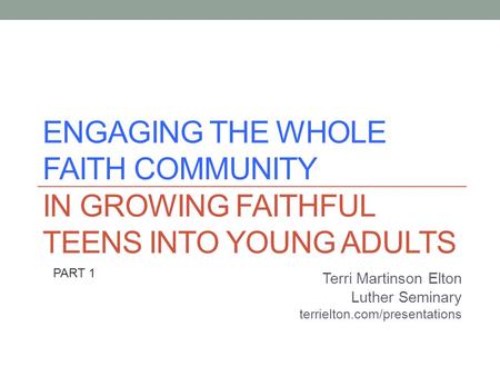 ENGAGING THE WHOLE FAITH COMMUNITY IN GROWING FAITHFUL TEENS INTO YOUNG ADULTS Terri Martinson Elton Luther Seminary terrielton.com/presentations PART.