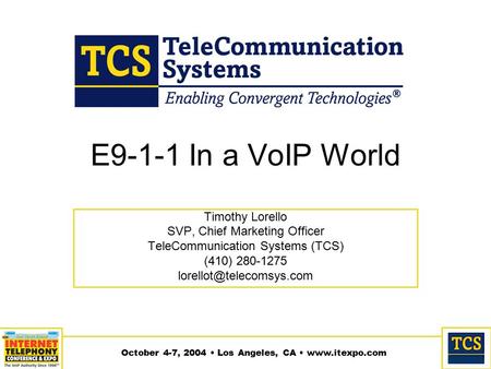 October 4-7, 2004 Los Angeles, CA www.itexpo.com E9-1-1 In a VoIP World Timothy Lorello SVP, Chief Marketing Officer TeleCommunication Systems (TCS) (410)