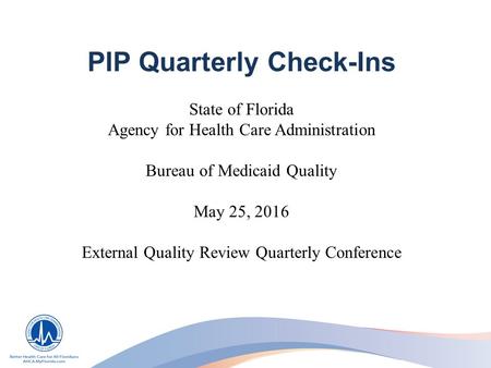 PIP Quarterly Check-Ins State of Florida Agency for Health Care Administration Bureau of Medicaid Quality May 25, 2016 External Quality Review Quarterly.