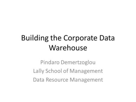 Building the Corporate Data Warehouse Pindaro Demertzoglou Lally School of Management Data Resource Management.