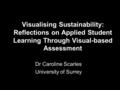 Visualising Sustainability: Reflections on Applied Student Learning Through Visual-based Assessment Dr Caroline Scarles University of Surrey.