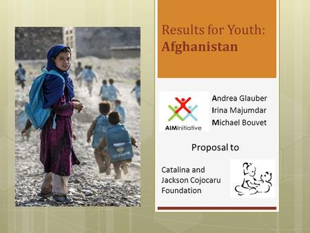 Results for Youth: Afghanistan Andrea Glauber Irina Majumdar Michael Bouvet Catalina and Jackson Cojocaru Foundation Proposal to.