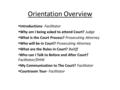 Orientation Overview  Introductions- Facilitator  Why am I being asked to attend Court? Judge  What is the Court Process? Prosecuting Attorney  Who.