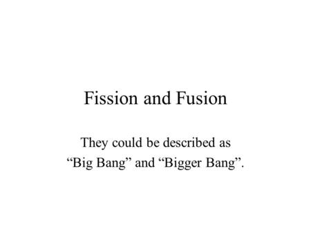 Fission and Fusion They could be described as “Big Bang” and “Bigger Bang”.