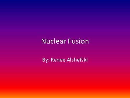 Nuclear Fusion By: Renee Alshefski. What is Nuclear Fusion? Nuclear fusion is the process by which multiple atomic nuclei join together to form a single.