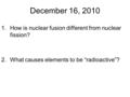 December 16, 2010 1.How is nuclear fusion different from nuclear fission? 2.What causes elements to be “radioactive”?