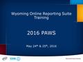 Wyoming Online Reporting Suite Training 2016 PAWS May 24 th & 25 th, 2016.