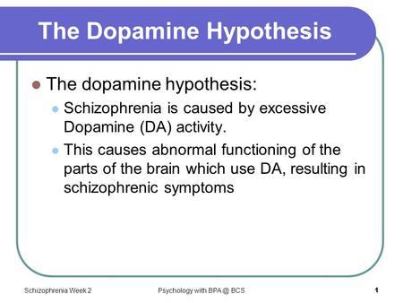 Schizophrenia Week 2Psychology with BCS1 The Dopamine Hypothesis The dopamine hypothesis: Schizophrenia is caused by excessive Dopamine (DA) activity.