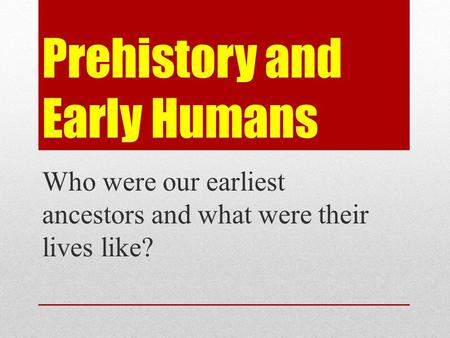 Prehistory and Early Humans Who were our earliest ancestors and what were their lives like?