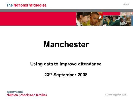 Slide 1 © Crown copyright 2008 Manchester Using data to improve attendance 23 rd September 2008.