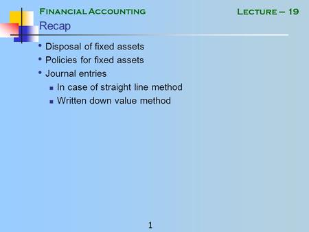 Financial Accounting 1 Lecture – 19 Recap Disposal of fixed assets Policies for fixed assets Journal entries In case of straight line method Written down.