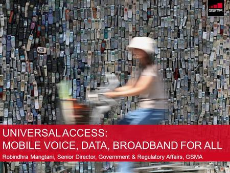 © GSM Association 2009 UNIVERSAL ACCESS: MOBILE VOICE, DATA, BROADBAND FOR ALL Robindhra Mangtani, Senior Director, Government & Regulatory Affairs, GSMA.