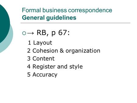 Formal business correspondence General guidelines  → RB, p 67: 1 Layout 2 Cohesion & organization 3 Content 4 Register and style 5 Accuracy.