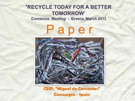 ‘ RECYCLE TODAY FOR A BETTER TOMORROW’ Comenius Meeting - Greece, March 2013 P a p e r CEIP. “Miguel de Cervantes” Consuegra - Spain.