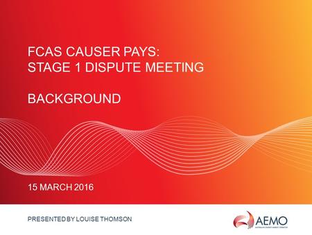 SLIDE 1 FCAS CAUSER PAYS: STAGE 1 DISPUTE MEETING BACKGROUND 15 MARCH 2016 PRESENTED BY LOUISE THOMSON.