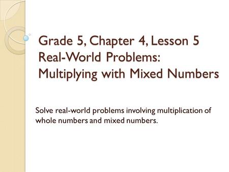 Grade 5, Chapter 4, Lesson 5 Real-World Problems: Multiplying with Mixed Numbers Solve real-world problems involving multiplication of whole numbers and.