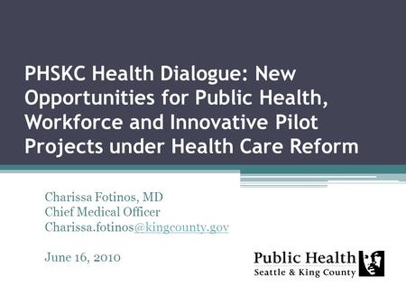 PHSKC Health Dialogue: New Opportunities for Public Health, Workforce and Innovative Pilot Projects under Health Care Reform Charissa Fotinos, MD Chief.