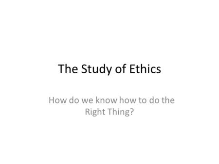 The Study of Ethics How do we know how to do the Right Thing?