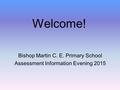 Welcome! Bishop Martin C. E. Primary School Assessment Information Evening 2015.