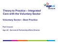 Theory to Practice – Integrated Care with the Voluntary Sector Voluntary Sector – Best Practice Pam Creaven Age UK - Services & Partnership Affairs Director.