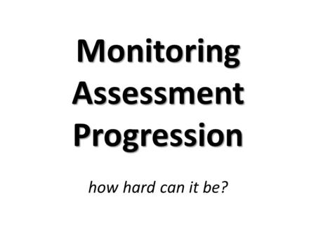 Monitoring Assessment Progression Monitoring Assessment Progression how hard can it be?